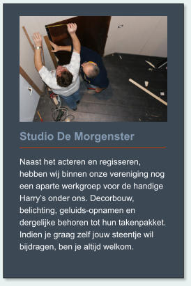 Studio De Morgenster  Naast het acteren en regisseren, hebben wij binnen onze vereniging nog een aparte werkgroep voor de handige Harry’s onder ons. Decorbouw, belichting, geluids-opnamen en dergelijke behoren tot hun takenpakket. Indien je graag zelf jouw steentje wil bijdragen, ben je altijd welkom.